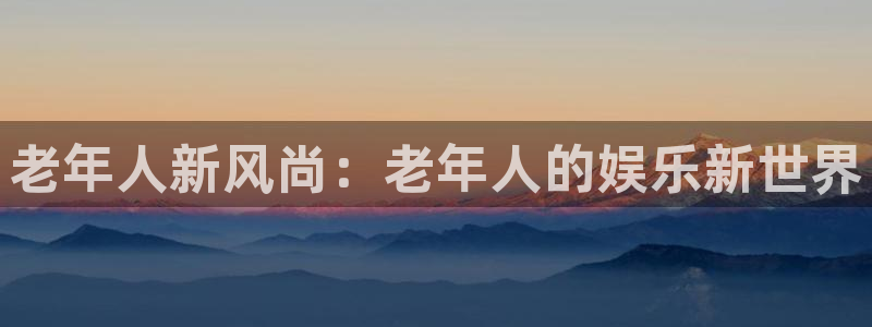 新城平台3登陆：老年人新风尚：老年人的娱乐新世界